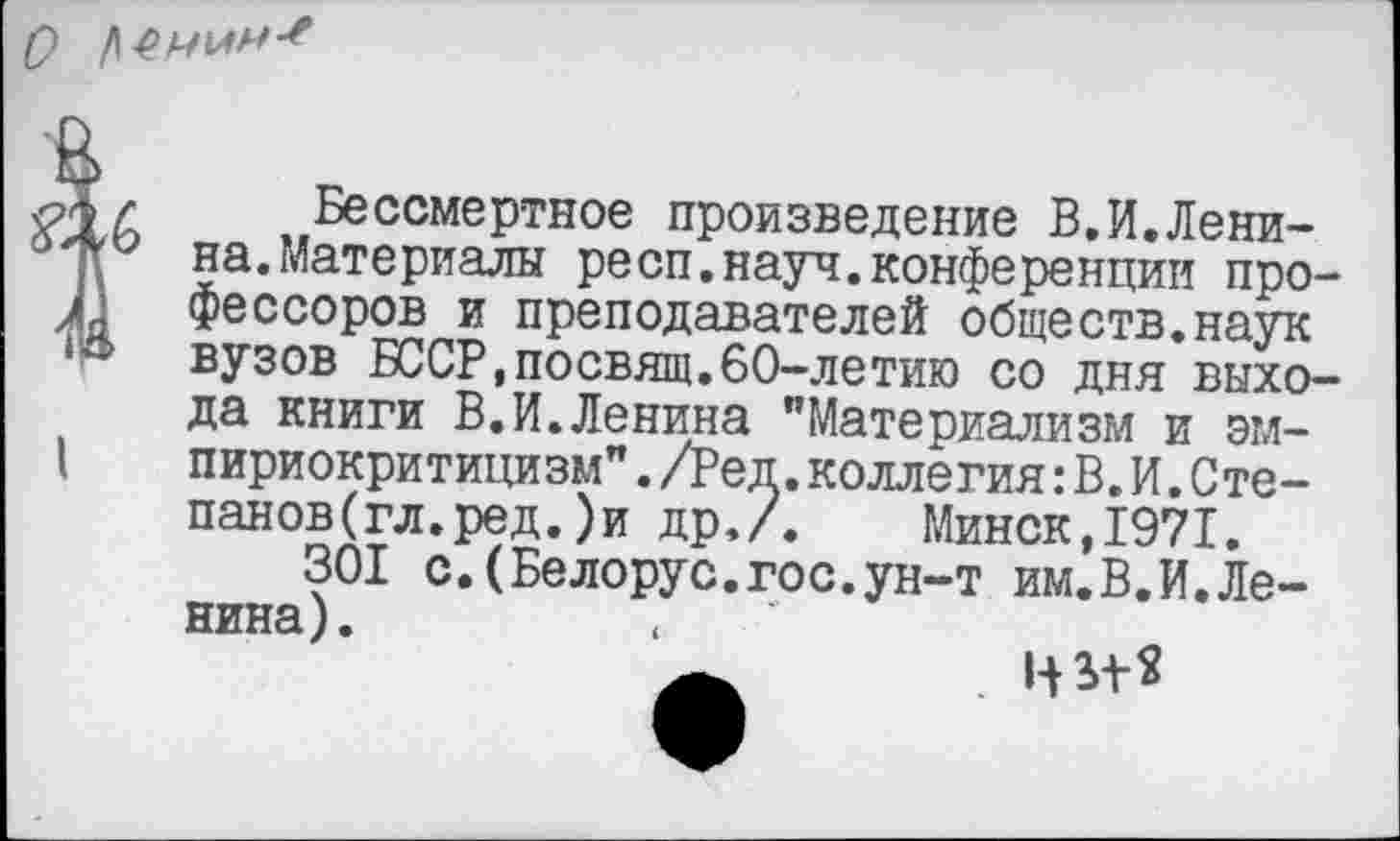 ﻿О
I
Бессмертное произведение В.И.Ленина. Материалы респ.науч.конференции профессоров и преподавателей обществ.наук вузов БССР,посвящ.60-летию со дня выхода книги В.И.Ленина "Материализм и эмпириокритицизм" ./Ред.коллегия: В.И.Степанов (гл. ред. ) и др./. Минск,1971.
301 с.(Белорус.гос.ун-т им.В.И.Ленина).